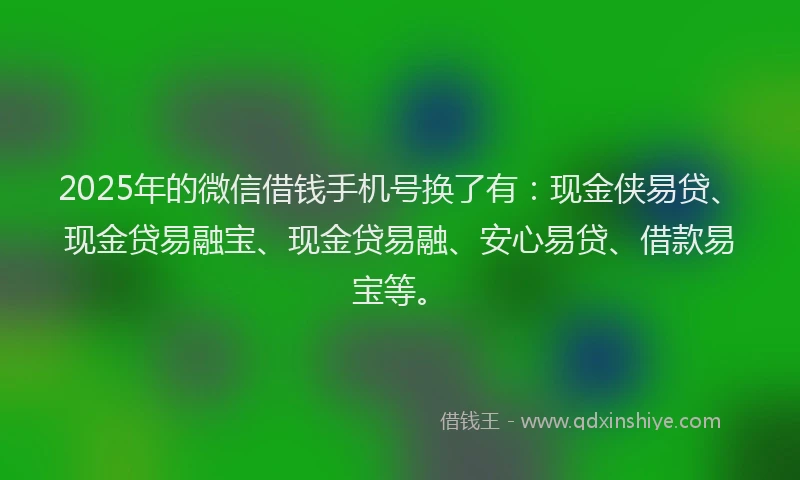 2025年的微信借钱手机号换了有：现金侠易贷、现金贷易融宝、现金贷易融、安心易贷、借款易宝等。
