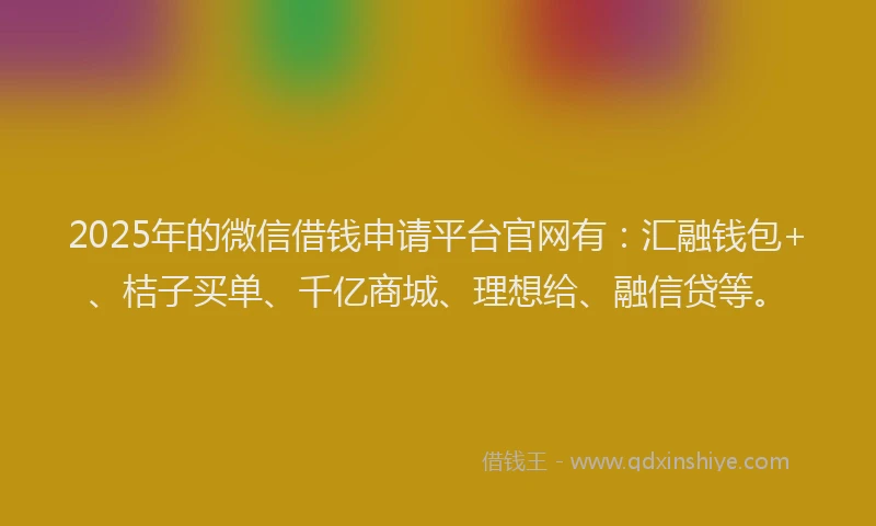 2025年的微信借钱申请平台官网有：汇融钱包+、桔子买单、千亿商城、理想给、融信贷等。