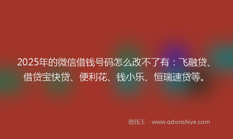 2025年的微信借钱号码怎么改不了有：飞融贷、借贷宝快贷、便利花、钱小乐、恒瑞速贷等。