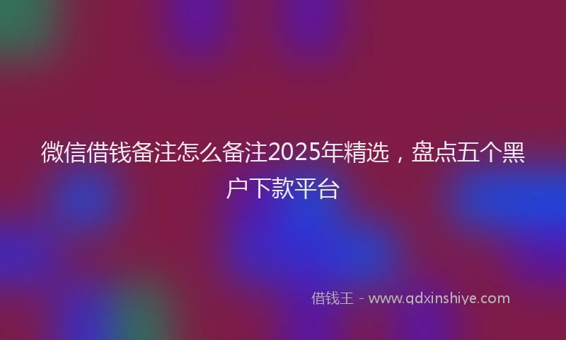 微信借钱备注怎么备注2025年精选，盘点五个黑户下款平台