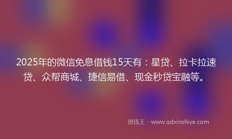 2025年的微信免息借钱15天有：星贷、拉卡拉速贷、众帮商城、捷信易借、现金秒贷宝融等。