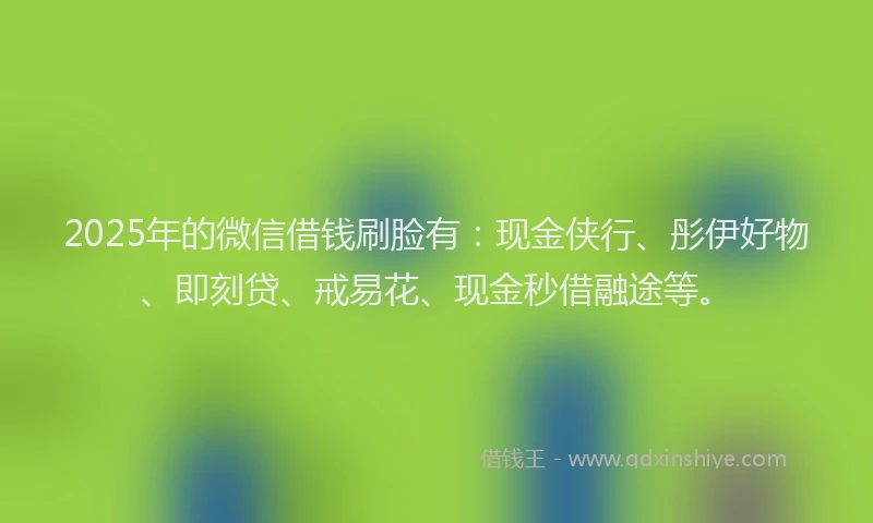 2025年的微信借钱刷脸有：现金侠行、彤伊好物、即刻贷、戒易花、现金秒借融途等。