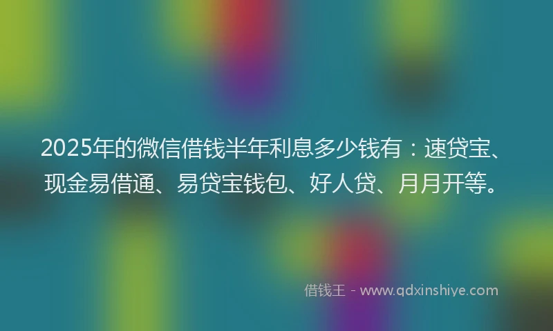 2025年的微信借钱半年利息多少钱有：速贷宝、现金易借通、易贷宝钱包、好人贷、月月开等。