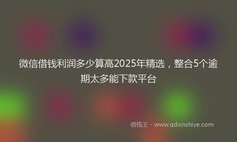 微信借钱利润多少算高2025年精选，整合5个逾期太多能下款平台