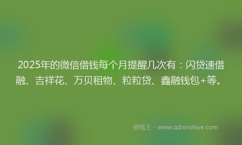 2025年的微信借钱每个月提醒几次有：闪贷速借融、吉祥花、万贝租物、粒粒贷、鑫融钱包+等。