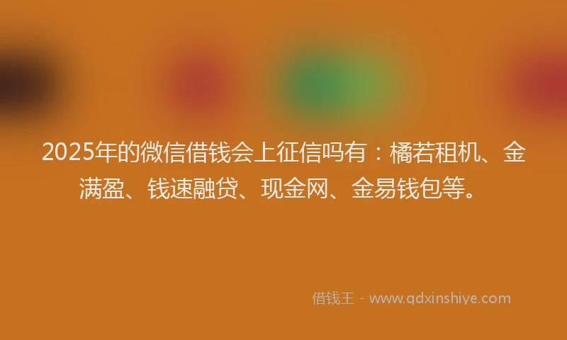 2025年的微信借钱会上征信吗有：橘若租机、金满盈、钱速融贷、现金网、金易钱包等。