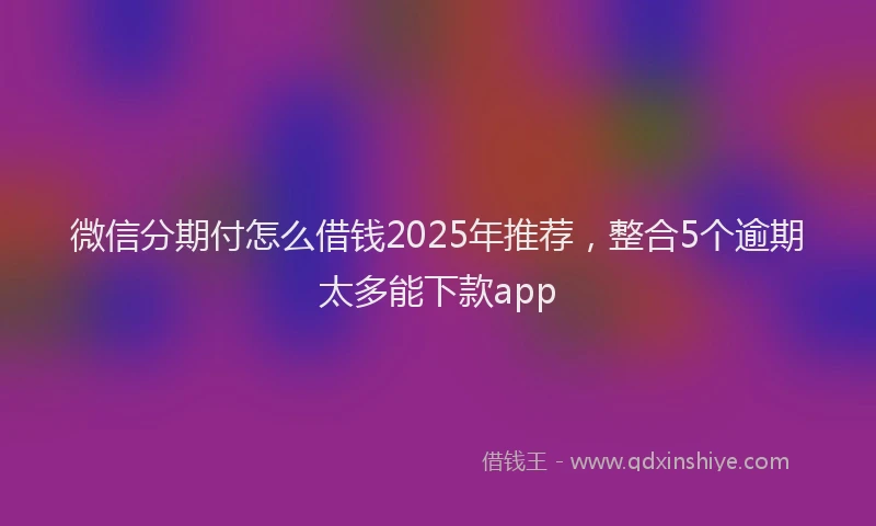 微信分期付怎么借钱2025年推荐，整合5个逾期太多能下款app