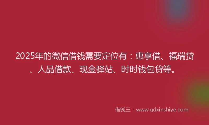2025年的微信借钱需要定位有：惠享借、福瑞贷、人品借款、现金驿站、时时钱包贷等。