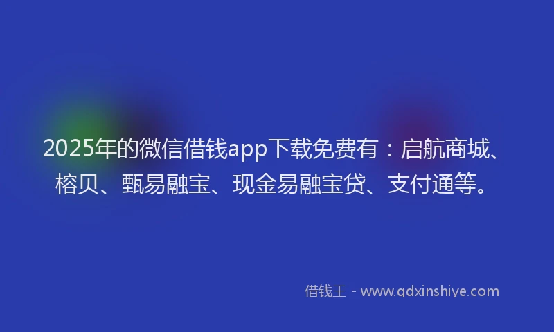 2025年的微信借钱app下载免费有：启航商城、榕贝、甄易融宝、现金易融宝贷、支付通等。