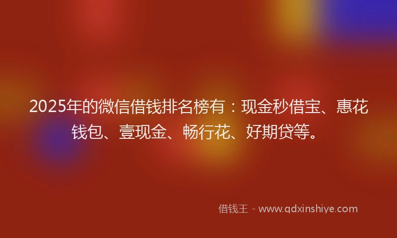 2025年的微信借钱排名榜有：现金秒借宝、惠花钱包、壹现金、畅行花、好期贷等。
