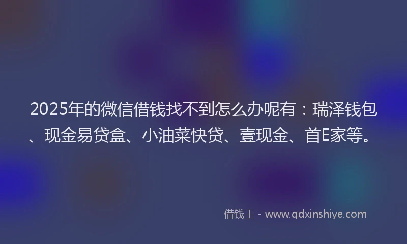 2025年的微信借钱找不到怎么办呢有：瑞泽钱包、现金易贷盒、小油菜快贷、壹现金、首E家等。
