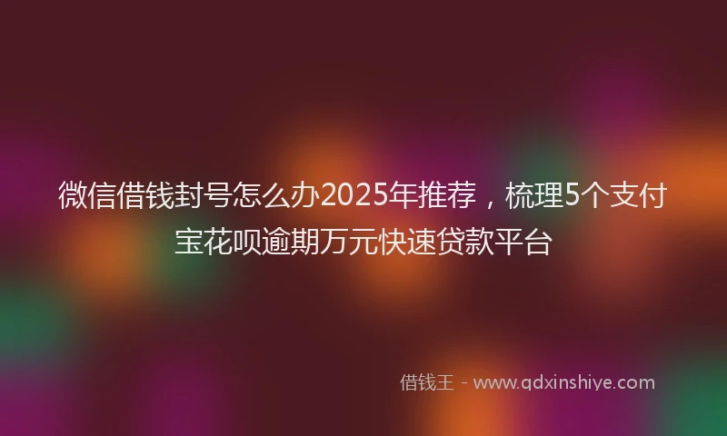 微信借钱封号怎么办2025年推荐，梳理5个支付宝花呗逾期万元快速贷款平台
