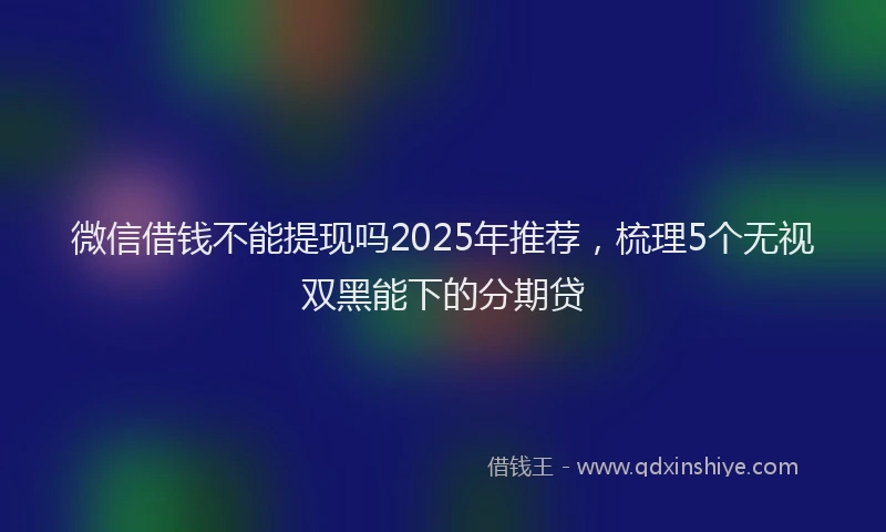 微信借钱不能提现吗2025年推荐，梳理5个无视双黑能下的分期贷