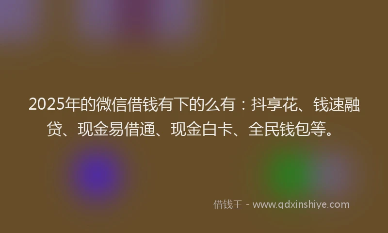 2025年的微信借钱有下的么有：抖享花、钱速融贷、现金易借通、现金白卡、全民钱包等。