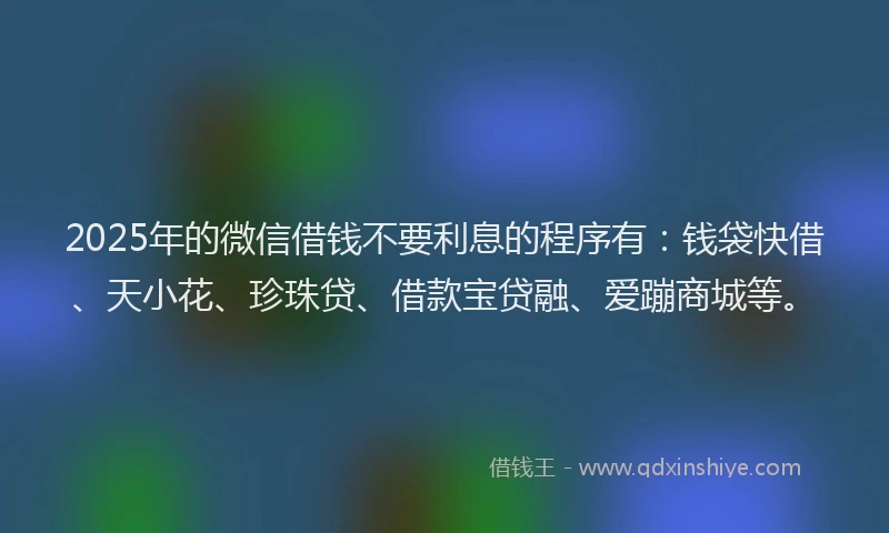 2025年的微信借钱不要利息的程序有：钱袋快借、天小花、珍珠贷、借款宝贷融、爱蹦商城等。