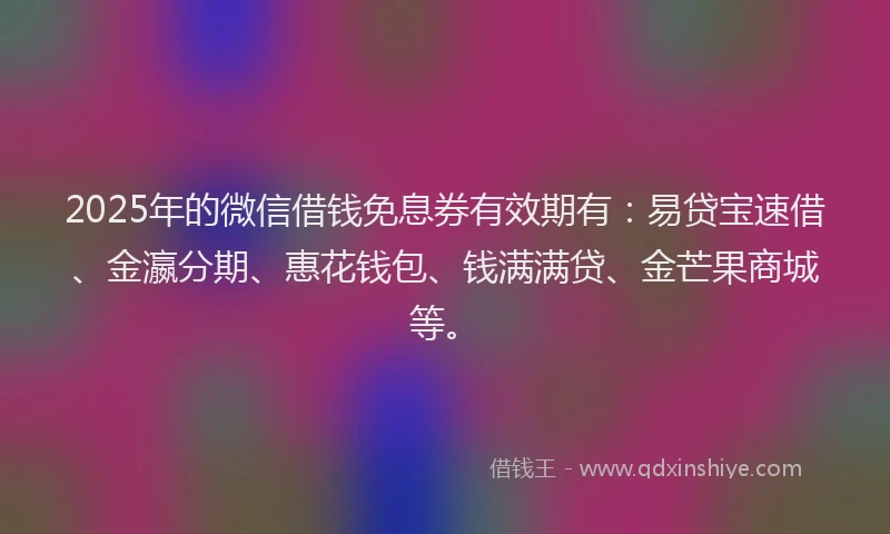 2025年的微信借钱免息券有效期有：易贷宝速借、金瀛分期、惠花钱包、钱满满贷、金芒果商城等。