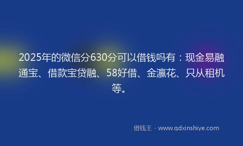 2025年的微信分630分可以借钱吗有：现金易融通宝、借款宝贷融、58好借、金瀛花、只从租机等。