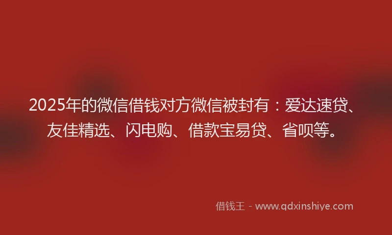 2025年的微信借钱对方微信被封有：爱达速贷、友佳精选、闪电购、借款宝易贷、省呗等。