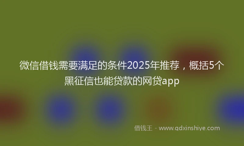 微信借钱需要满足的条件2025年推荐，概括5个黑征信也能贷款的网贷app