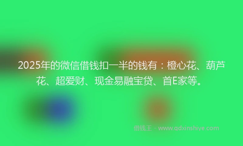 2025年的微信借钱扣一半的钱有：橙心花、葫芦花、超爱财、现金易融宝贷、首E家等。