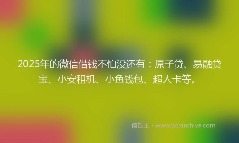 2025年的微信借钱不怕没还有：原子贷、易融贷宝、小安租机、小鱼钱包、超人卡等。