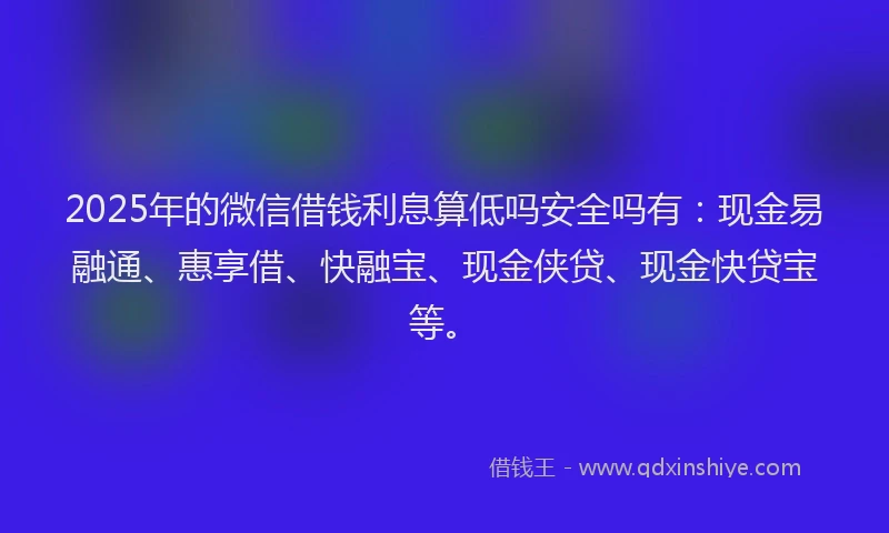 2025年的微信借钱利息算低吗安全吗有：现金易融通、惠享借、快融宝、现金侠贷、现金快贷宝等。