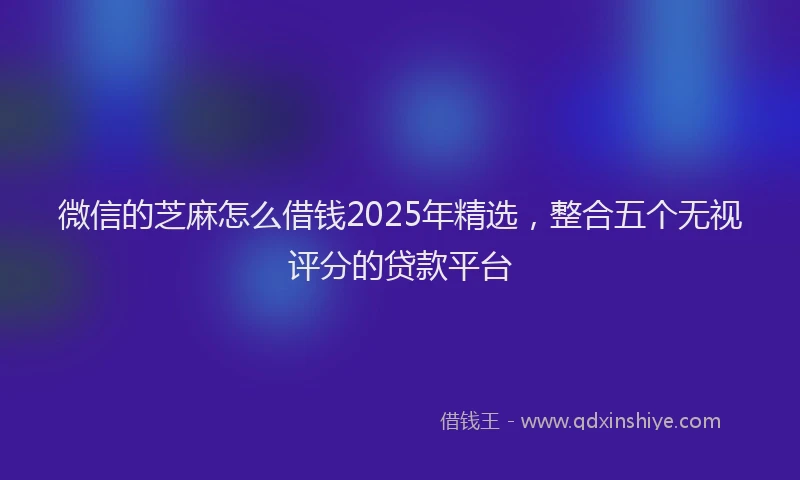 微信的芝麻怎么借钱2025年精选，整合五个无视评分的贷款平台