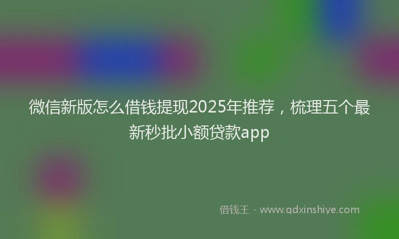 微信新版怎么借钱提现2025年推荐，梳理五个最新秒批小额贷款app