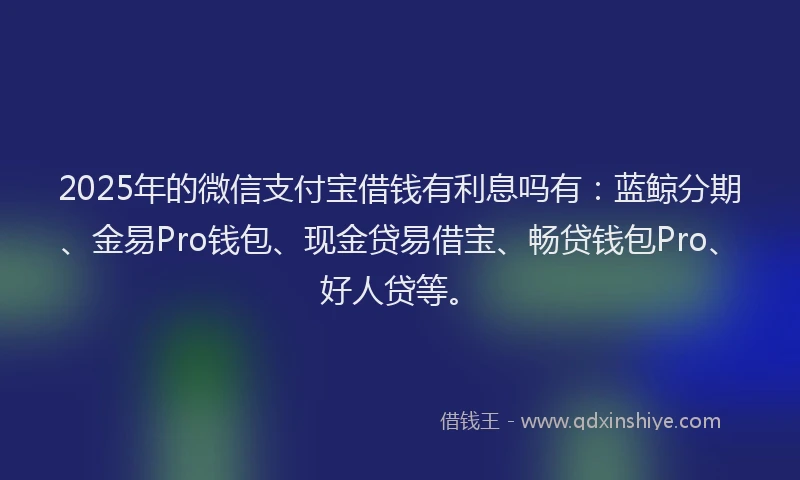 2025年的微信支付宝借钱有利息吗有：蓝鲸分期、金易Pro钱包、现金贷易借宝、畅贷钱包Pro、好人贷等。