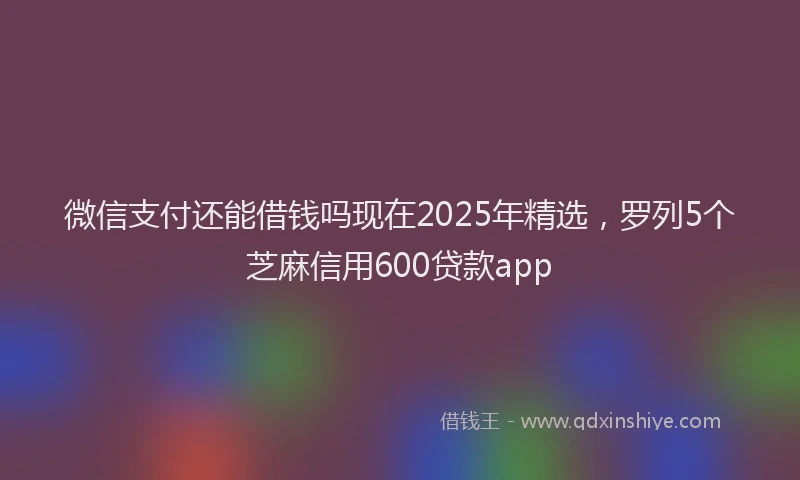 微信支付还能借钱吗现在2025年精选，罗列5个芝麻信用600贷款app