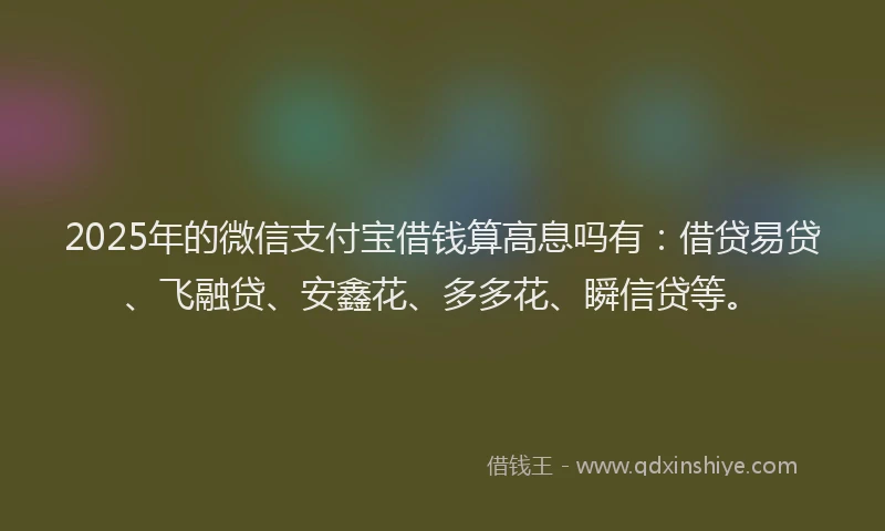 2025年的微信支付宝借钱算高息吗有：借贷易贷、飞融贷、安鑫花、多多花、瞬信贷等。
