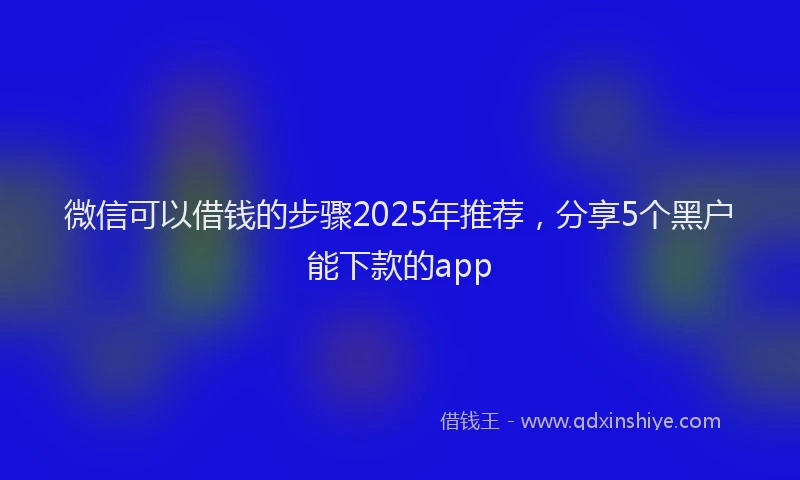微信可以借钱的步骤2025年推荐，分享5个黑户能下款的app