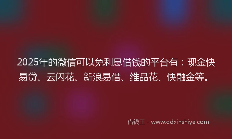 2025年的微信可以免利息借钱的平台有：现金快易贷、云闪花、新浪易借、维品花、快融金等。