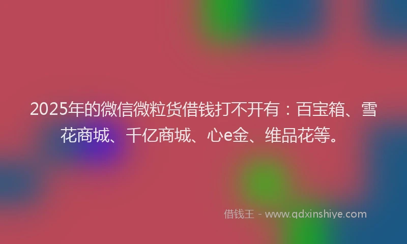 2025年的微信微粒货借钱打不开有：百宝箱、雪花商城、千亿商城、心e金、维品花等。