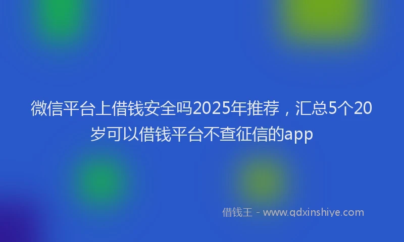微信平台上借钱安全吗2025年推荐，汇总5个20岁可以借钱平台不查征信的app