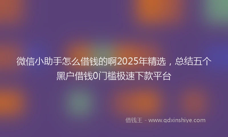微信小助手怎么借钱的啊2025年精选，总结五个黑户借钱0门槛极速下款平台