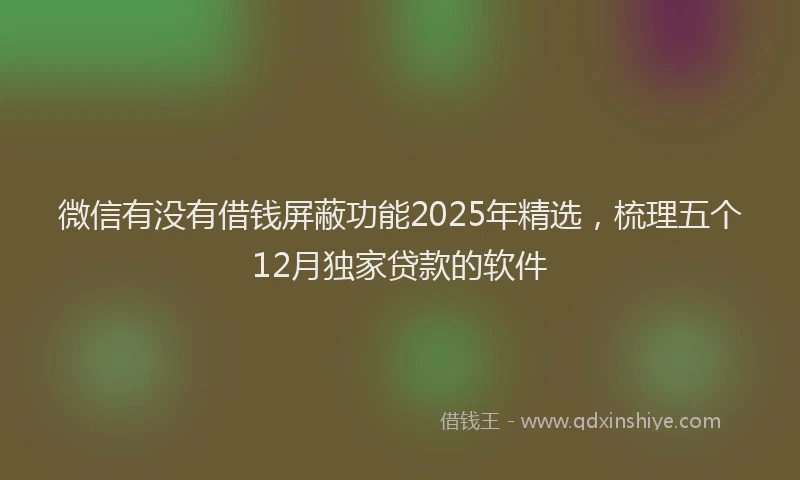 微信有没有借钱屏蔽功能2025年精选，梳理五个12月独家贷款的软件