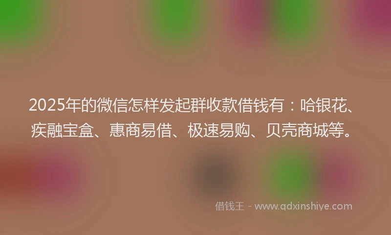 2025年的微信怎样发起群收款借钱有：哈银花、疾融宝盒、惠商易借、极速易购、贝壳商城等。