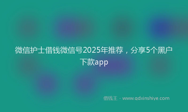 微信护士借钱微信号2025年推荐，分享5个黑户下款app