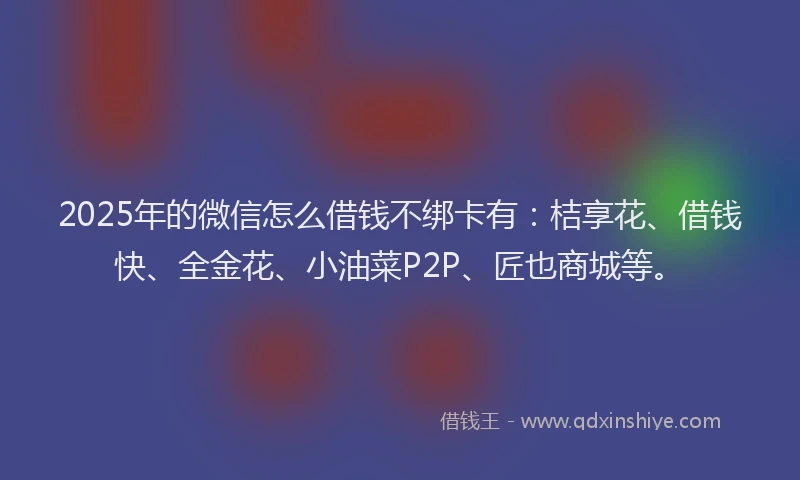 2025年的微信怎么借钱不绑卡有：桔享花、借钱快、全金花、小油菜P2P、匠也商城等。