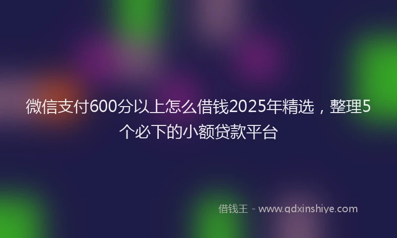 微信支付600分以上怎么借钱2025年精选，整理5个必下的小额贷款平台