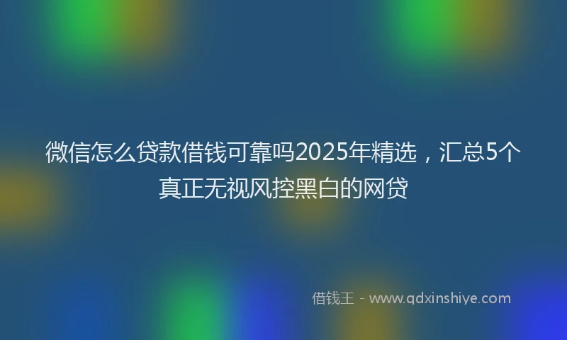 微信怎么贷款借钱可靠吗2025年精选，汇总5个真正无视风控黑白的网贷
