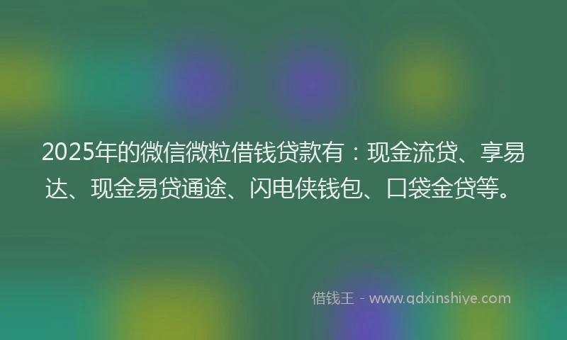 2025年的微信微粒借钱贷款有：现金流贷、享易达、现金易贷通途、闪电侠钱包、口袋金贷等。