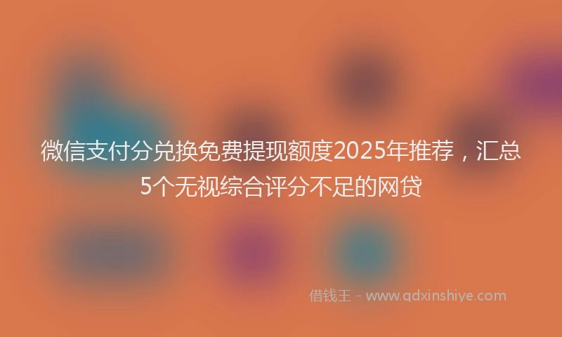 微信支付分兑换免费提现额度2025年推荐，汇总5个无视综合评分不足的网贷