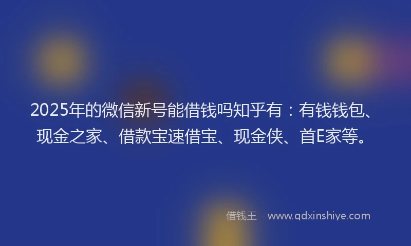 2025年的微信新号能借钱吗知乎有：有钱钱包、现金之家、借款宝速借宝、现金侠、首E家等。