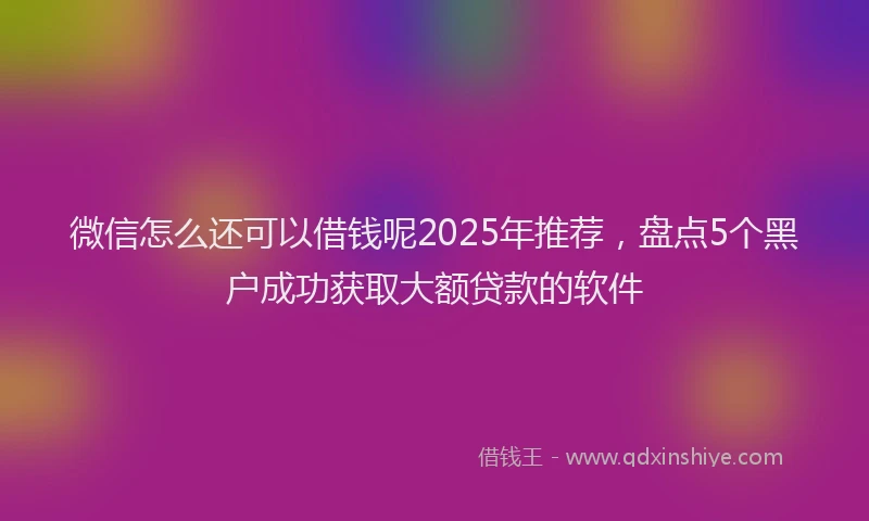 微信怎么还可以借钱呢2025年推荐，盘点5个黑户成功获取大额贷款的软件