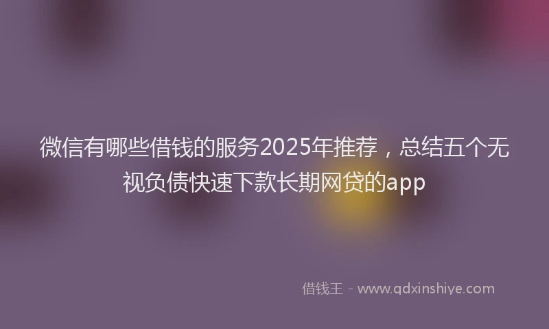 微信有哪些借钱的服务2025年推荐，总结五个无视负债快速下款长期网贷的app