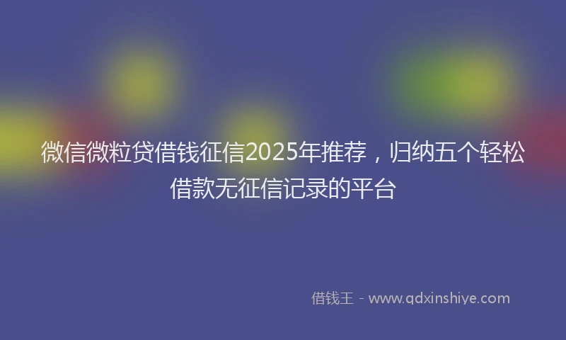 微信微粒贷借钱征信2025年推荐，归纳五个轻松借款无征信记录的平台