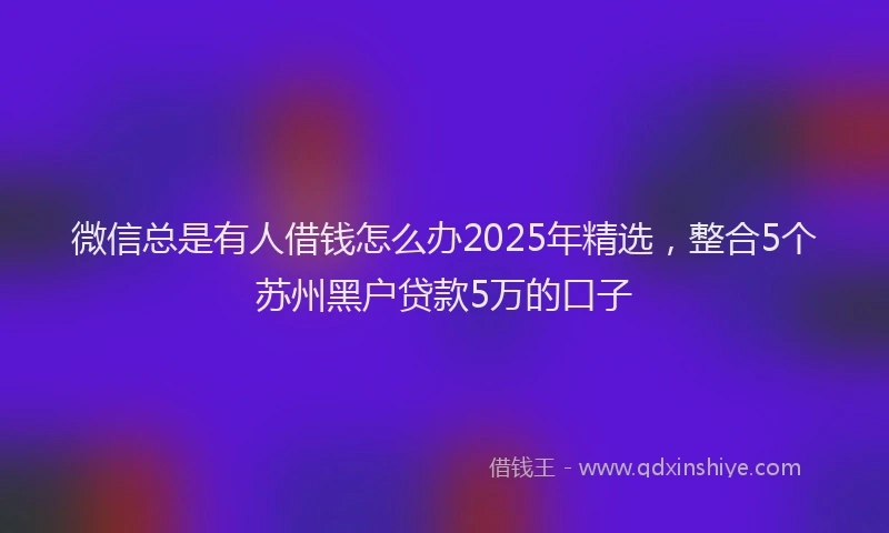 微信总是有人借钱怎么办2025年精选，整合5个苏州黑户贷款5万的口子