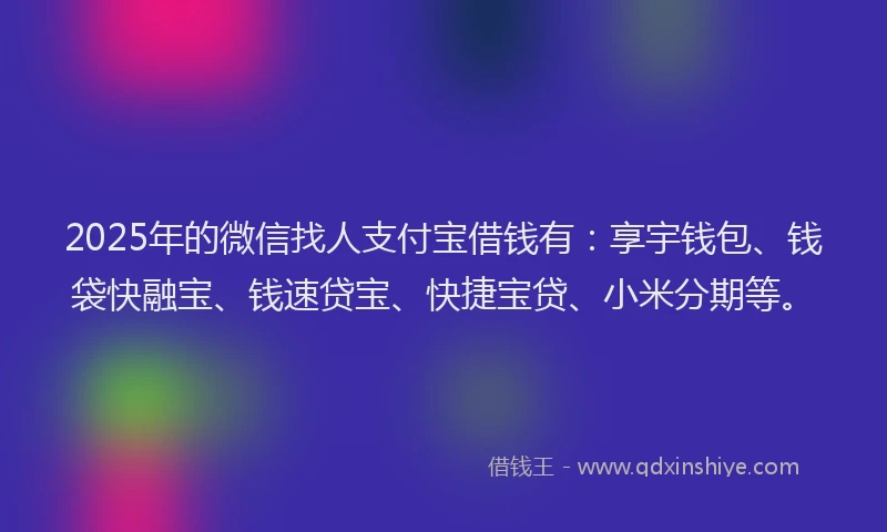 2025年的微信找人支付宝借钱有：享宇钱包、钱袋快融宝、钱速贷宝、快捷宝贷、小米分期等。